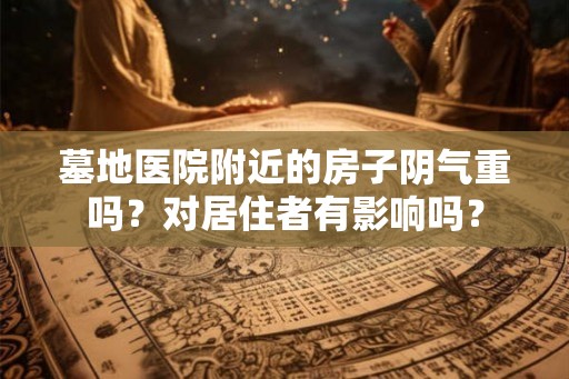 墓地医院附近的房子阴气重吗？对居住者有影响吗？