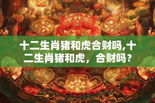 十二生肖猪和虎合财吗,十二生肖猪和虎，合财吗？