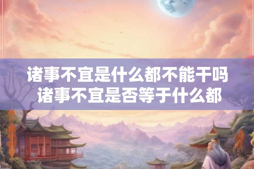 诸事不宜是什么都不能干吗 诸事不宜是否等于什么都不能干