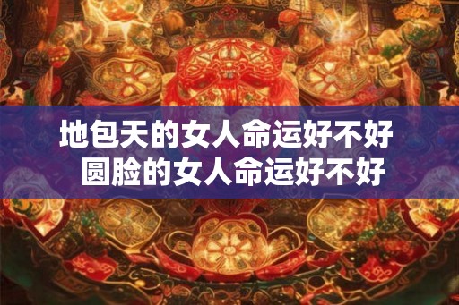 地包天的女人命运好不好  圆脸的女人命运好不好