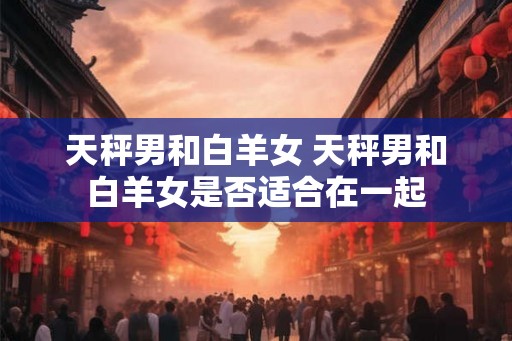 天秤男和白羊女 天秤男和白羊女是否适合在一起 天秤男和白羊女 天秤男和白羊女是否适合在一起