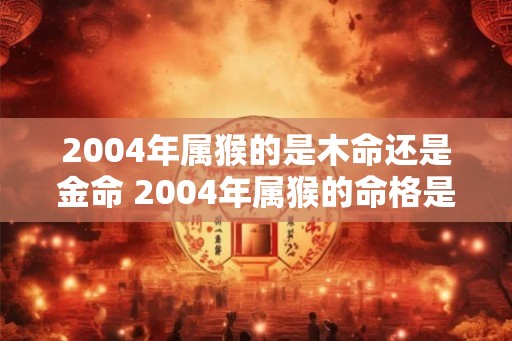 2004年属猴的是木命还是金命 2004年属猴的命格是木还是金 2004年属猴的是木命还是金命 2004年属猴的命格是木还是金