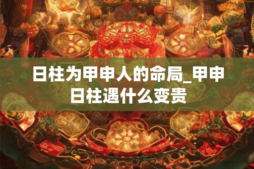 日柱为甲申人的命局_甲申日柱遇什么变贵 日柱为甲申人的命局_甲申日柱遇什么变贵