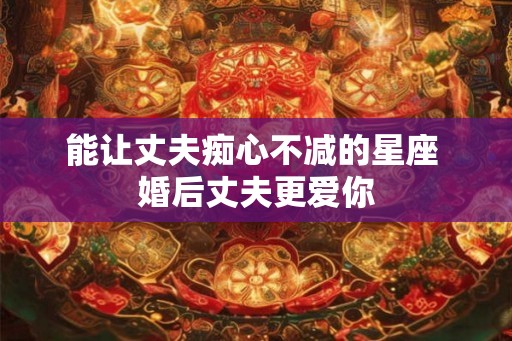 能让丈夫痴心不减的星座 婚后丈夫更爱你