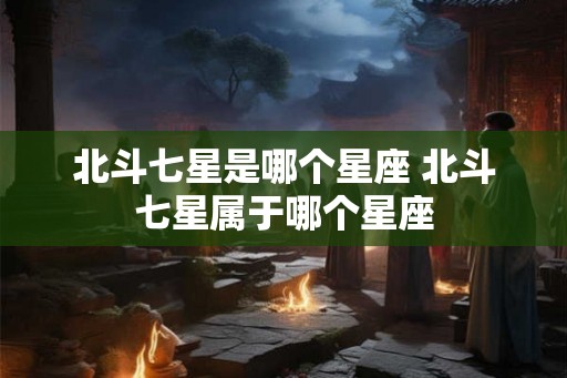 北斗七星是哪个星座 北斗七星属于哪个星座