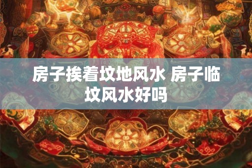 房子挨着坟地风水 房子临坟风水好吗
