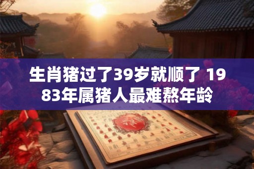 生肖猪过了39岁就顺了 1983年属猪人最难熬年龄 生肖猪过了39岁就顺了 1983年属猪人最难熬年龄