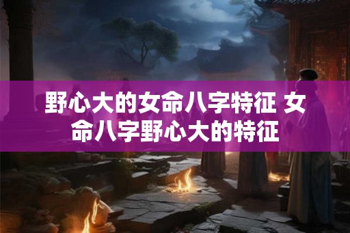 野心大的女命八字特征 女命八字野心大的特征