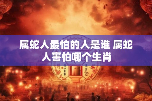 属蛇人最怕的人是谁 属蛇人害怕哪个生肖