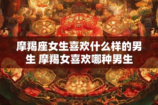 摩羯座女生喜欢什么样的男生 摩羯女喜欢哪种男生