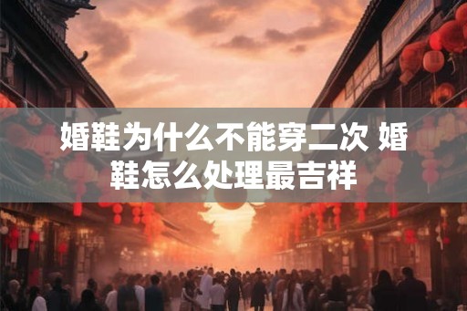 婚鞋为什么不能穿二次 婚鞋怎么处理最吉祥 婚鞋为什么不能穿二次 婚鞋怎么处理最吉祥