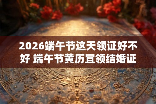 2026端午节这天领证好不好 端午节黄历宜领结婚证吗 2026端午节这天领证好不好 端午节黄历宜领结婚证吗