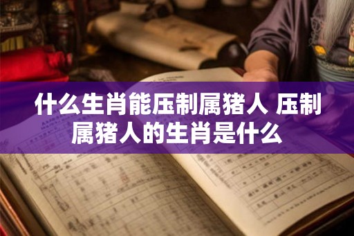 什么生肖能压制属猪人 压制属猪人的生肖是什么