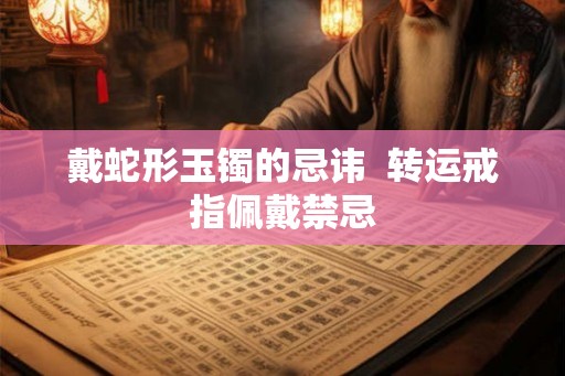 戴蛇形玉镯的忌讳 转运戒指佩戴禁忌 戴蛇形玉镯的忌讳 转运戒指佩戴禁忌