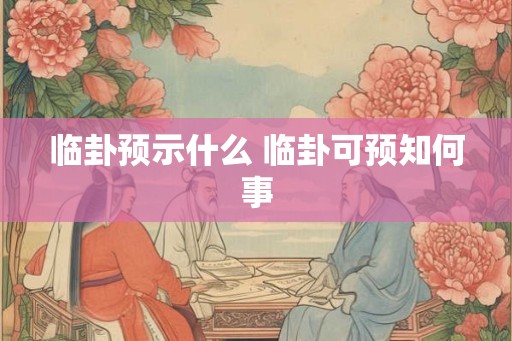 临卦预示什么 临卦可预知何事