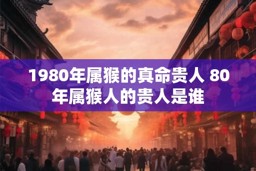 1980年属猴的真命贵人 80年属猴人的贵人是谁