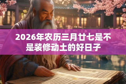 2026年农历三月廿七是不是装修动土的好日子 2026年农历三月廿七是不是装修动土的好日子