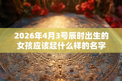 2026年4月3号辰时出生的女孩应该起什么样的名字