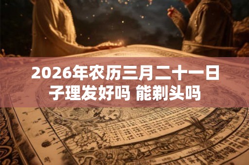 2026年农历三月二十一日子理发好吗 能剃头吗