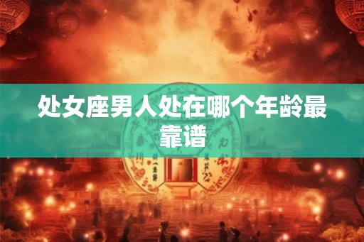 处女座男人处在哪个年龄最靠谱 处女座男人处在哪个年龄最靠谱