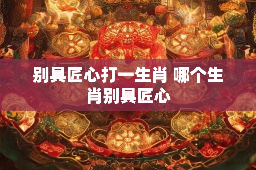 别具匠心打一生肖 哪个生肖别具匠心