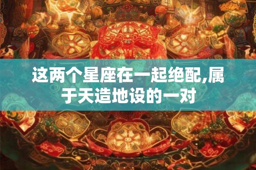 这两个星座在一起绝配,属于天造地设的一对 这两个星座在一起绝配,属于天造地设的一对