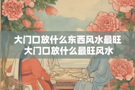 大门口放什么东西风水最旺 大门口放什么最旺风水