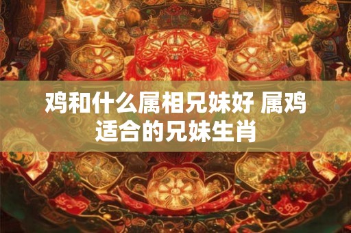 鸡和什么属相兄妹好 属鸡适合的兄妹生肖 鸡和什么属相兄妹好 属鸡适合的兄妹生肖