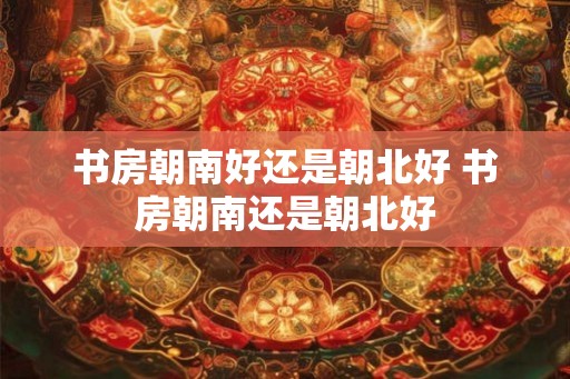 书房朝南好还是朝北好 书房朝南还是朝北好 书房朝南好还是朝北好 书房朝南还是朝北好