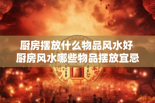 厨房摆放什么物品风水好 厨房风水哪些物品摆放宜忌