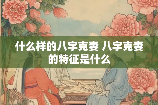 什么样的八字克妻 八字克妻的特征是什么