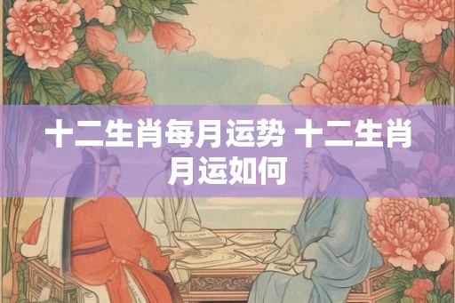 十二生肖每月运势 十二生肖月运如何