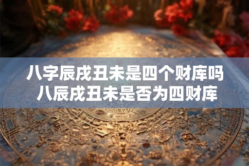 八字辰戌丑未是四个财库吗 八辰戌丑未是否为四财库