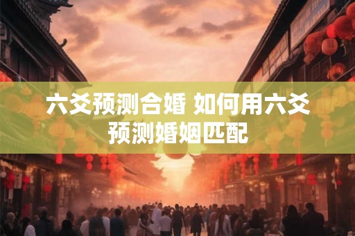 六爻预测合婚 如何用六爻预测婚姻匹配 六爻预测合婚 如何用六爻预测婚姻匹配