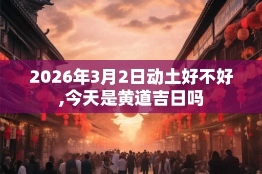 2026年3月2日动土好不好,今天是黄道吉日吗 2026年3月2日动土好不好,今天是黄道吉日吗