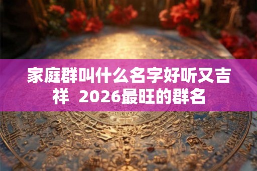 家庭群叫什么名字好听又吉祥  2026最旺的群名