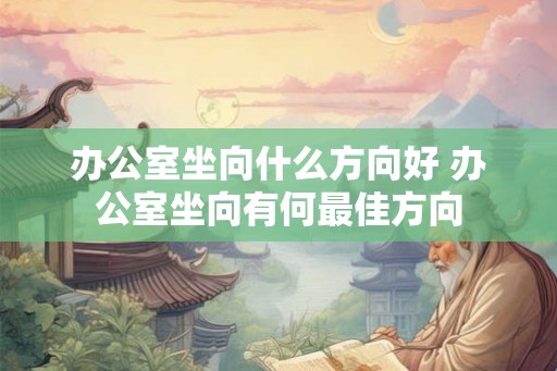 办公室坐向什么方向好 办公室坐向有何最佳方向 办公室坐向什么方向好 办公室坐向有何最佳方向