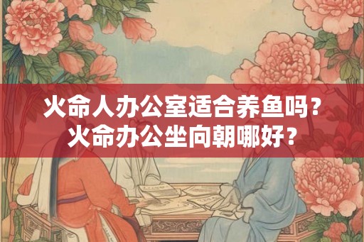 火命人办公室适合养鱼吗？火命办公坐向朝哪好？