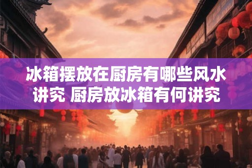 冰箱摆放在厨房有哪些风水讲究 厨房放冰箱有何讲究 冰箱摆放在厨房有哪些风水讲究 厨房放冰箱有何讲究