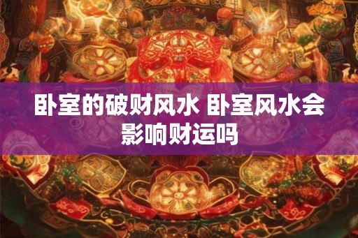 卧室的破财风水 卧室风水会影响财运吗 卧室的破财风水 卧室风水会影响财运吗