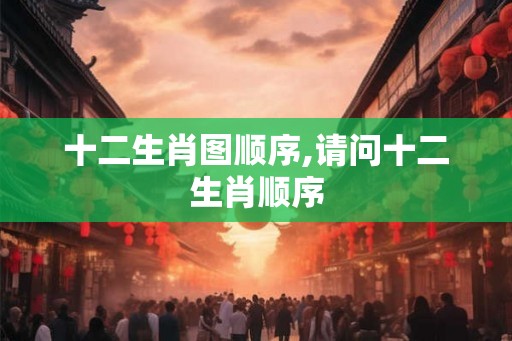 十二生肖图顺序,请问十二生肖顺序 十二生肖图顺序,请问十二生肖顺序