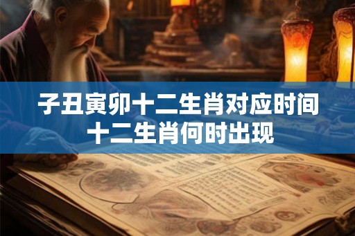 子丑寅卯十二生肖对应时间 十二生肖何时出现 子丑寅卯十二生肖对应时间 十二生肖何时出现
