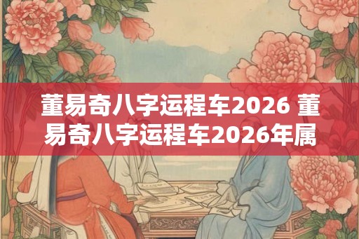 董易奇八字运程车2026 董易奇八字运程车2026年属羊