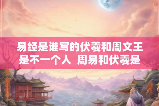 易经是谁写的伏羲和周文王是不一个人  周易和伏羲是什么关系