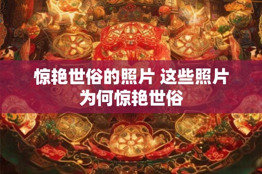 惊艳世俗的照片 这些照片为何惊艳世俗 惊艳世俗的照片 这些照片为何惊艳世俗
