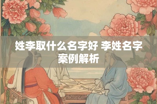 姓李取什么名字好 李姓名字案例解析 姓李取什么名字好 李姓名字案例解析