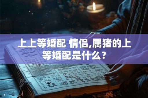上上等婚配 情侣,属猪的上等婚配是什么? 上上等婚配 情侣,属猪的上等婚配是什么?