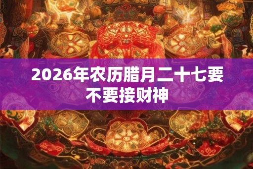 2026年农历腊月二十七要不要接财神