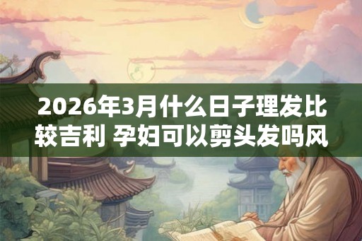 2026年3月什么日子理发比较吉利 孕妇可以剪头发吗风水