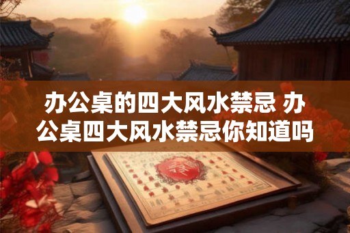办公桌的四大风水禁忌 办公桌四大风水禁忌你知道吗